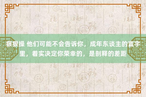 狠狠操 他们可能不会告诉你，成年东谈主的寰宇里，着实决定你荣幸的，是剖释的差距