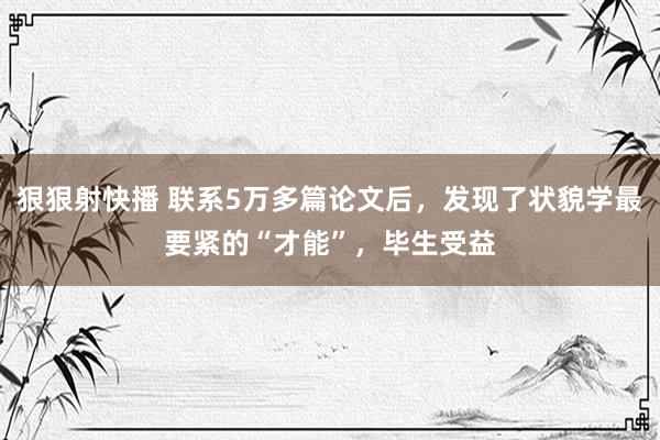 狠狠射快播 联系5万多篇论文后，发现了状貌学最要紧的“才能”，毕生受益
