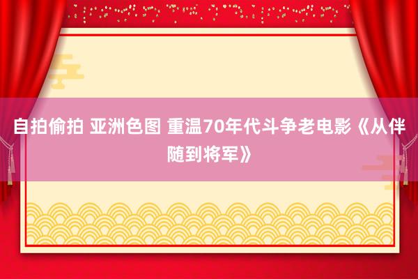自拍偷拍 亚洲色图 重温70年代斗争老电影《从伴随到将军》