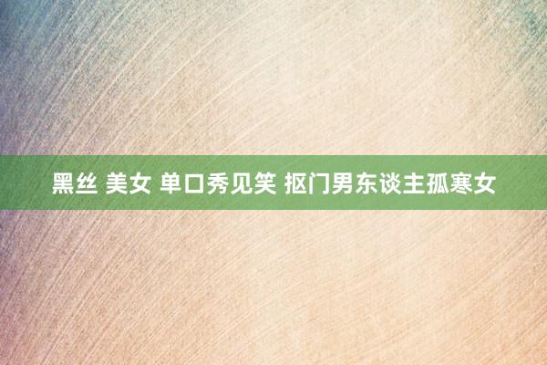 黑丝 美女 单口秀见笑 抠门男东谈主孤寒女