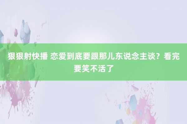 狠狠射快播 恋爱到底要跟那儿东说念主谈？看完要笑不活了
